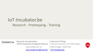 IoT-Incubator.be
Research - Prototyping - Training
Contact us Research and education | Internet of Things
VIVES University of Applied Sciences | Industrial Sciences and Technology
Spoorwegstraat 12 | 8200 Brugge | BELGIUM
piet.cordemans@vives.be | IoT-Incubator.be
 