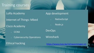 LoRa Academy
Internet of Things: Mbed
Cisco Academy
o CCNA
o Cybersecurity Operations
Ethical hacking
Training courses
App development
o NativeScript
o Node.js
DevOps
Wireshark
https://www.vives.be/nl/navormingen-ict
 
