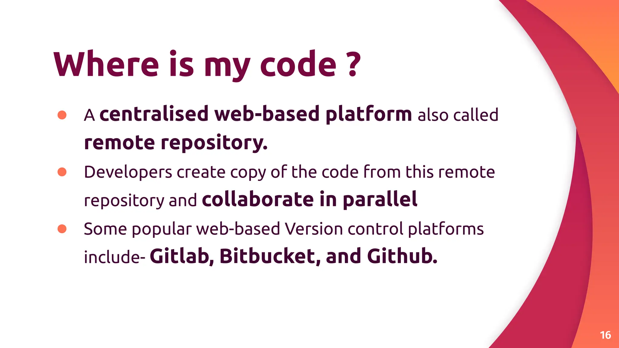 Where is my code ?
● A centralised web-based platform also called
remote repository.
● Developers create copy of the code from this remote
repository and collaborate in parallel
● Some popular web-based Version control platforms
include- Gitlab, Bitbucket, and Github.
16
 