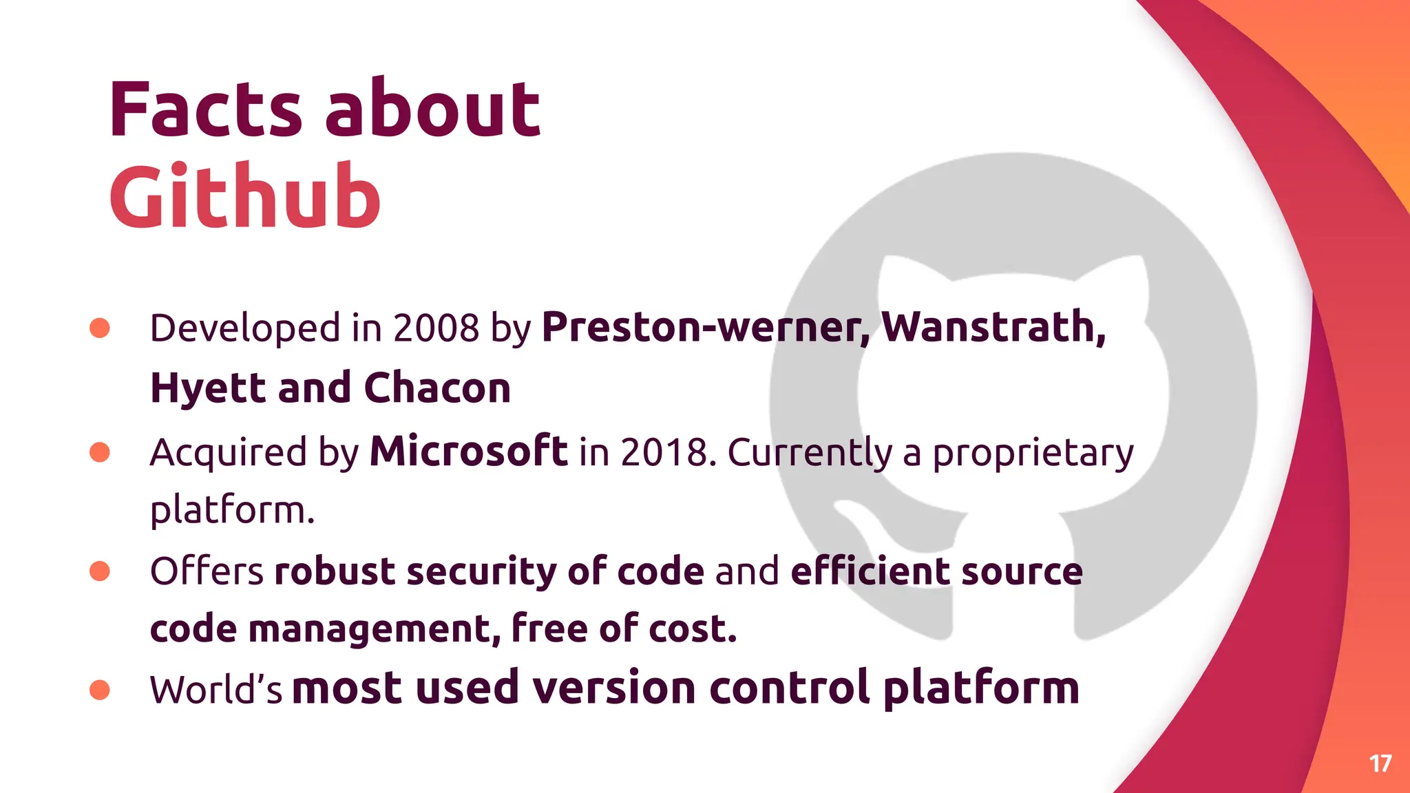 Facts about
Github
● Developed in 2008 by Preston-werner, Wanstrath,
Hyett and Chacon
● Acquired by Microsoft in 2018. Currently a proprietary
platform.
● Oﬀers robust security of code and eﬃcient source
code management, free of cost.
● World’s most used version control platform
17
 