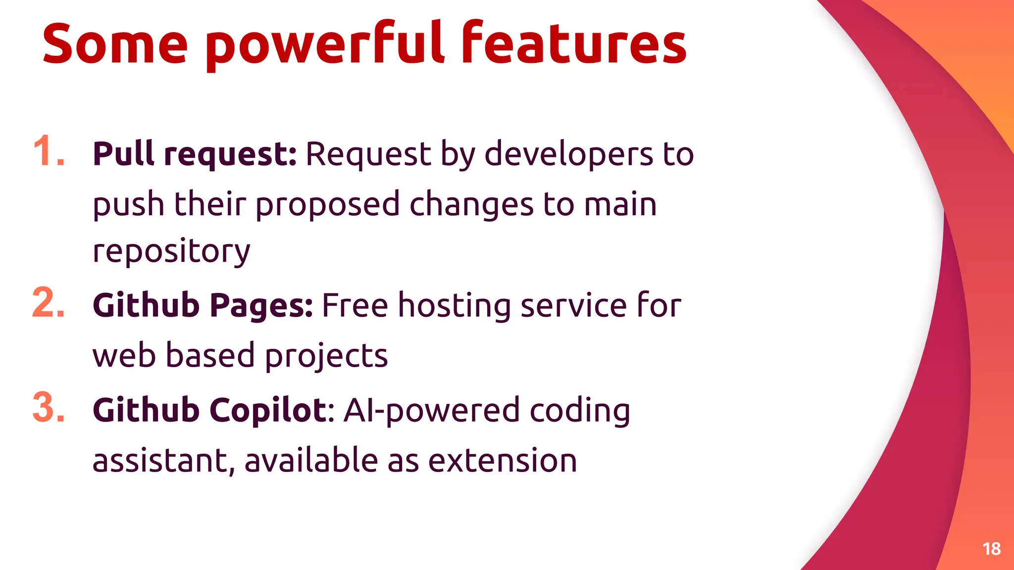 Some powerful features
1. Pull request: Request by developers to
push their proposed changes to main
repository
2. Github Pages: Free hosting service for
web based projects
3. Github Copilot: AI-powered coding
assistant, available as extension
18
 