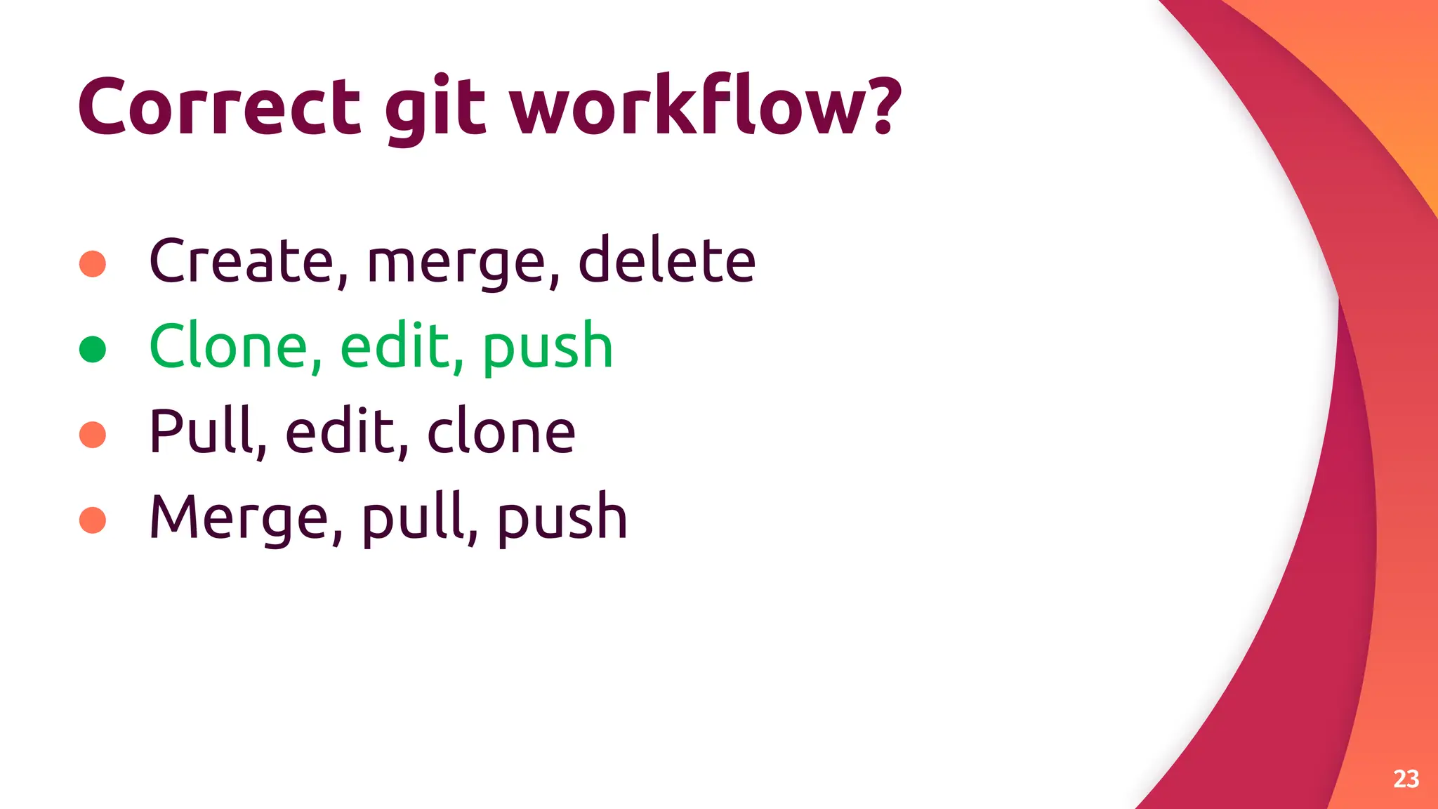 Correct git workﬂow?
● Create, merge, delete
● Clone, edit, push
● Pull, edit, clone
● Merge, pull, push
23
 