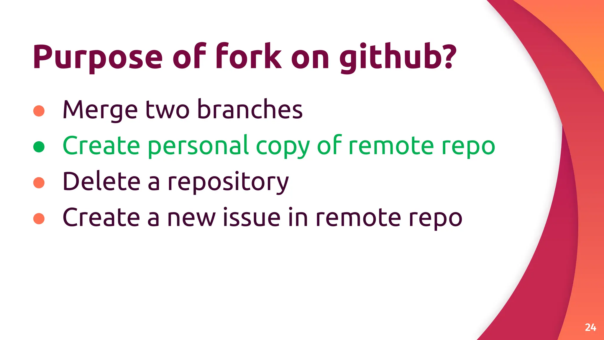 Purpose of fork on github?
● Merge two branches
● Create personal copy of remote repo
● Delete a repository
● Create a new issue in remote repo
24
 