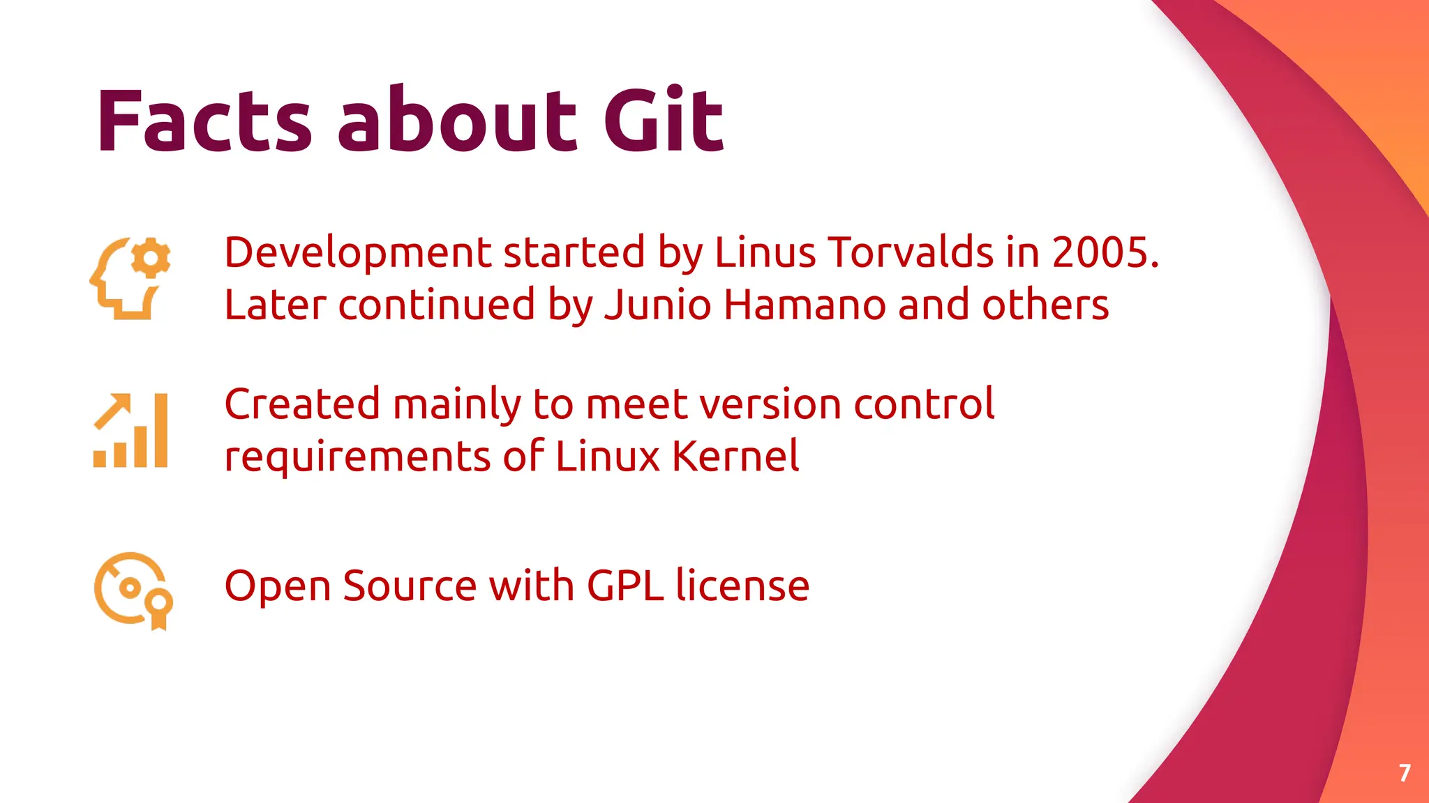 Facts about Git
7
Development started by Linus Torvalds in 2005.
Later continued by Junio Hamano and others
Created mainly to meet version control
requirements of Linux Kernel
Open Source with GPL license
 