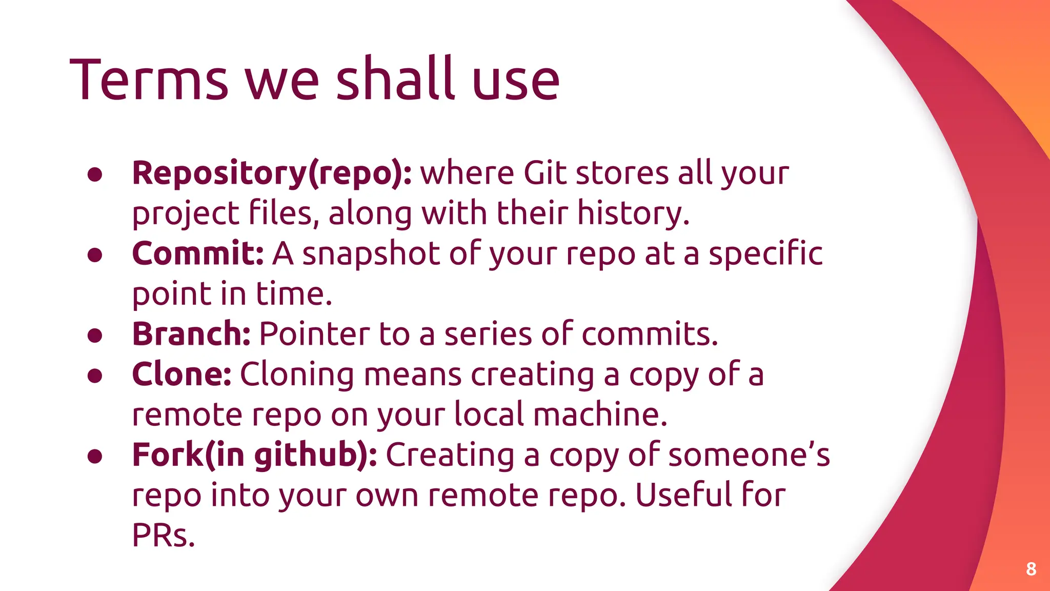 Terms we shall use
8
● Repository(repo): where Git stores all your
project ﬁles, along with their history.
● Commit: A snapshot of your repo at a speciﬁc
point in time.
● Branch: Pointer to a series of commits.
● Clone: Cloning means creating a copy of a
remote repo on your local machine.
● Fork(in github): Creating a copy of someone’s
repo into your own remote repo. Useful for
PRs.
 