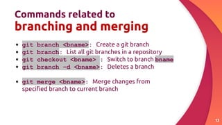 Commands related to
branching and merging
13
▪ git branch <bname>: Create a git branch
▪ git branch: List all git branches in a repository
▪ git checkout <bname> : Switch to branch bname
▪ git branch –d <bname>: Deletes a branch
▪ git merge <bname>: Merge changes from
speciﬁed branch to current branch
 
