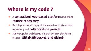 Where is my code ?
● A centralised web-based platform also called
remote repository.
● Developers create copy of the code from this remote
repository and collaborate in parallel
● Some popular web-based Version control platforms
include- Gitlab, Bitbucket, and Github.
16
 