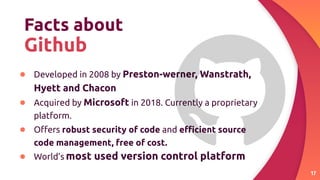 Facts about
Github
● Developed in 2008 by Preston-werner, Wanstrath,
Hyett and Chacon
● Acquired by Microsoft in 2018. Currently a proprietary
platform.
● Oﬀers robust security of code and eﬃcient source
code management, free of cost.
● World’s most used version control platform
17
 