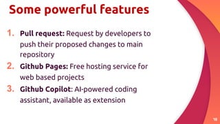 Some powerful features
1. Pull request: Request by developers to
push their proposed changes to main
repository
2. Github Pages: Free hosting service for
web based projects
3. Github Copilot: AI-powered coding
assistant, available as extension
18
 
