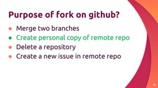 Purpose of fork on github?
● Merge two branches
● Create personal copy of remote repo
● Delete a repository
● Create a new issue in remote repo
24
 