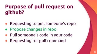 Purpose of pull request on
github?
● Requesting to pull someone’s repo
● Propose changes in repo
● Pull someone’s code in your code
● Requesting for pull command
25
 