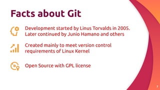 Facts about Git
7
Development started by Linus Torvalds in 2005.
Later continued by Junio Hamano and others
Created mainly to meet version control
requirements of Linux Kernel
Open Source with GPL license
 
