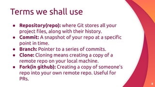 Terms we shall use
8
● Repository(repo): where Git stores all your
project ﬁles, along with their history.
● Commit: A snapshot of your repo at a speciﬁc
point in time.
● Branch: Pointer to a series of commits.
● Clone: Cloning means creating a copy of a
remote repo on your local machine.
● Fork(in github): Creating a copy of someone’s
repo into your own remote repo. Useful for
PRs.
 