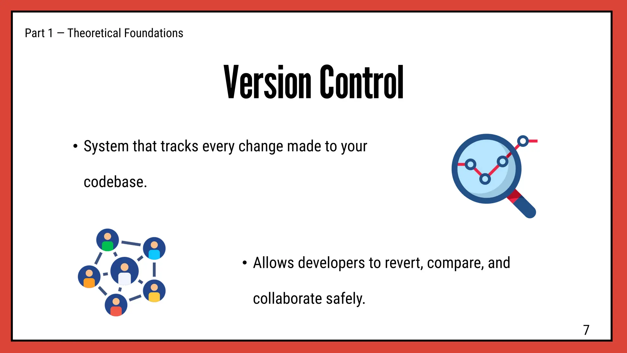 Version Control
• System that tracks every change made to your
codebase.
Part 1 — Theoretical Foundations
• Allows developers to revert, compare, and
collaborate safely.
7
 