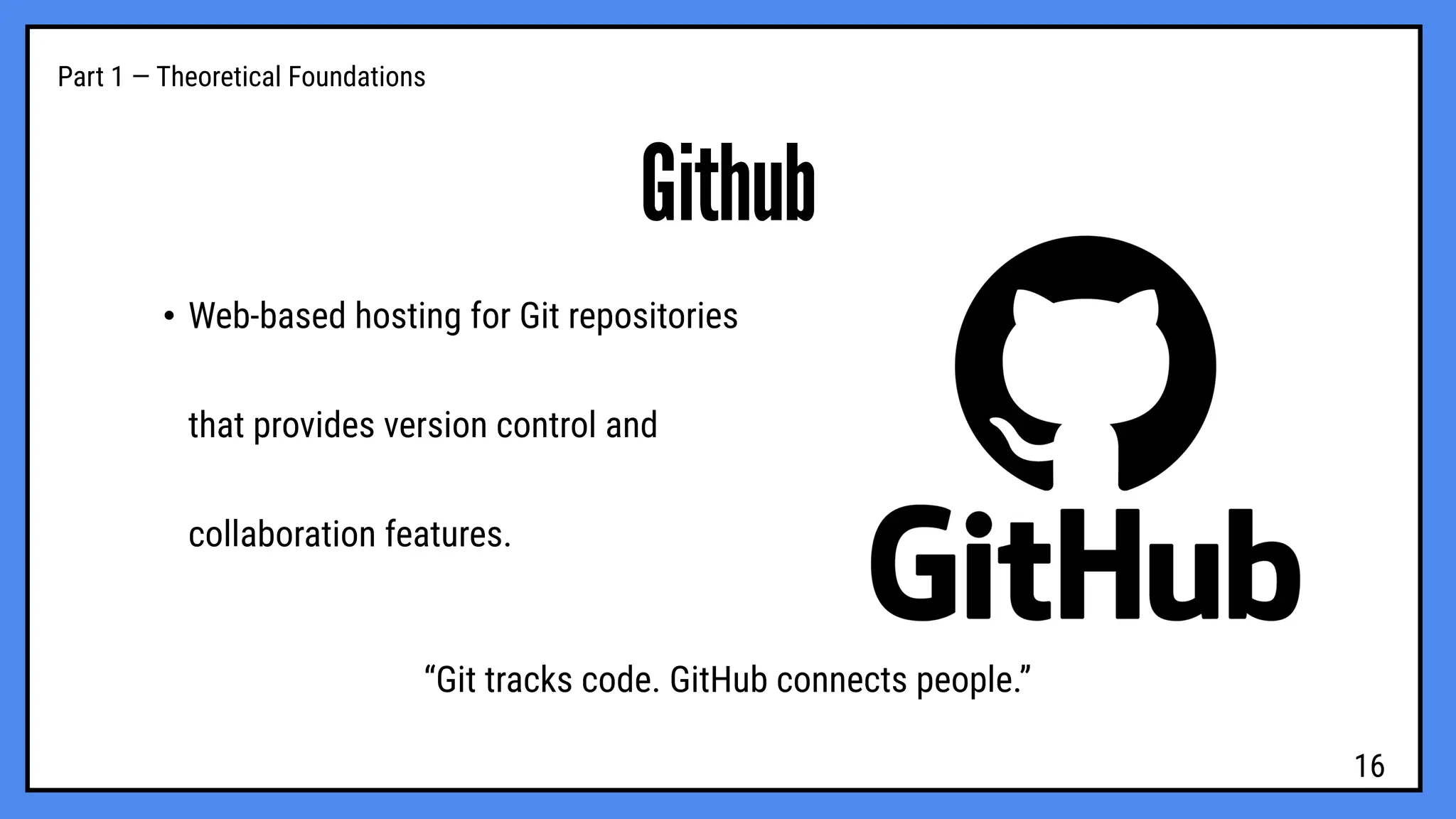 Part 1 — Theoretical Foundations
Github
• Web-based hosting for Git repositories
that provides version control and
collaboration features.
“Git tracks code. GitHub connects people.”
16
 