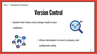 Version Control
• System that tracks every change made to your
codebase.
Part 1 — Theoretical Foundations
• Allows developers to revert, compare, and
collaborate safely.
7
 
