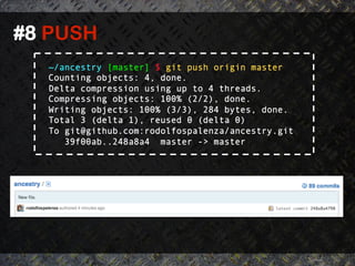 #8 PUSH	
  
    ~/ancestry [master] $ git push origin master
    Counting objects: 4, done.
    Delta compression using up to 4 threads.
    Compressing objects: 100% (2/2), done.
    Writing objects: 100% (3/3), 284 bytes, done.
    Total 3 (delta 1), reused 0 (delta 0)
    To git@github.com:rodolfospalenza/ancestry.git
       39f00ab..248a8a4 master -> master
 