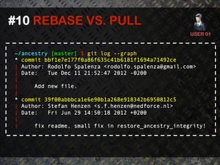 #10 REBASE VS. PULL	
  
                                                      USER 01	
  


 ~/ancestry [master] $ git log --graph
 * commit bbf1e7e177f0a86f635c41b6181f1694a71492ce
 | Author: Rodolfo Spalenza <rodolfo.spalenza@gmail.com>
 | Date:   Tue Dec 11 21:52:47 2012 -0200
 |
 |     Add new file.
 |
 * commit 39f00abbbca1e6e90b1a268e918342b6950812c5
 | Author: Stefan Henzen <s.f.henzen@nedforce.nl>
 | Date:   Fri Jun 29 14:50:18 2012 +0200
 |
 |     fix readme, small fix in restore_ancestry_integrity!
 