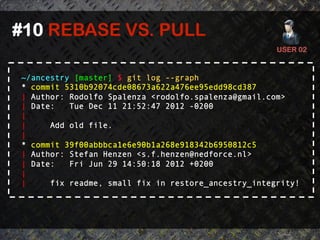 #10 REBASE VS. PULL	
  
                                                      USER 02	
  


 ~/ancestry [master] $ git log --graph
 * commit 5310b92074cde08673a622a476ee95edd98cd387
 | Author: Rodolfo Spalenza <rodolfo.spalenza@gmail.com>
 | Date:   Tue Dec 11 21:52:47 2012 -0200
 |
 |     Add old file.
 |
 * commit 39f00abbbca1e6e90b1a268e918342b6950812c5
 | Author: Stefan Henzen <s.f.henzen@nedforce.nl>
 | Date:   Fri Jun 29 14:50:18 2012 +0200
 |
 |     fix readme, small fix in restore_ancestry_integrity!
 