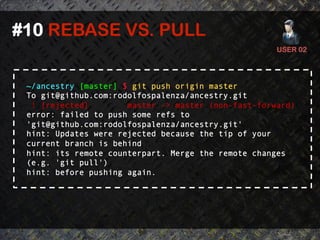 #10 REBASE VS. PULL	
  
                                                     USER 02	
  




 ~/ancestry [master] $ git push origin master
 To git@github.com:rodolfospalenza/ancestry.git
  ! [rejected]        master -> master (non-fast-forward)
 error: failed to push some refs to
 'git@github.com:rodolfospalenza/ancestry.git'
 hint: Updates were rejected because the tip of your
 current branch is behind
 hint: its remote counterpart. Merge the remote changes
 (e.g. 'git pull')
 hint: before pushing again.
 