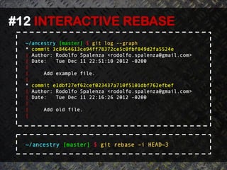 #12 INTERACTIVE REBASE	
  
  ~/ancestry [master] $ git log --graph
  * commit 3c8464613ce94ff78372ce5c0fbf049d2fa5524e
  | Author: Rodolfo Spalenza <rodolfo.spalenza@gmail.com>
  | Date:   Tue Dec 11 22:51:10 2012 -0200
  |
  |     Add example file.
  |
  * commit e1dbf27ef62cef023437a710f5101dbf762efbef
  | Author: Rodolfo Spalenza <rodolfo.spalenza@gmail.com>
  | Date:   Tue Dec 11 22:16:26 2012 -0200
  |
  |     Add old file.
  |




  ~/ancestry [master] $ git rebase –i HEAD~3
 