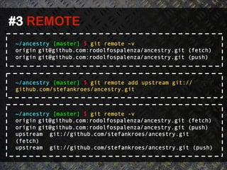 #3 REMOTE	
  
 ~/ancestry [master] $ git remote –v
 origin git@github.com:rodolfospalenza/ancestry.git (fetch)
 origin git@github.com:rodolfospalenza/ancestry.git (push)



 ~/ancestry [master] $ git remote add upstream git://
 github.com/stefankroes/ancestry.git



 ~/ancestry [master] $ git remote -v
 origin git@github.com:rodolfospalenza/ancestry.git (fetch)
 origin git@github.com:rodolfospalenza/ancestry.git (push)
 upstream git://github.com/stefankroes/ancestry.git
 (fetch)
 upstream git://github.com/stefankroes/ancestry.git (push)
 