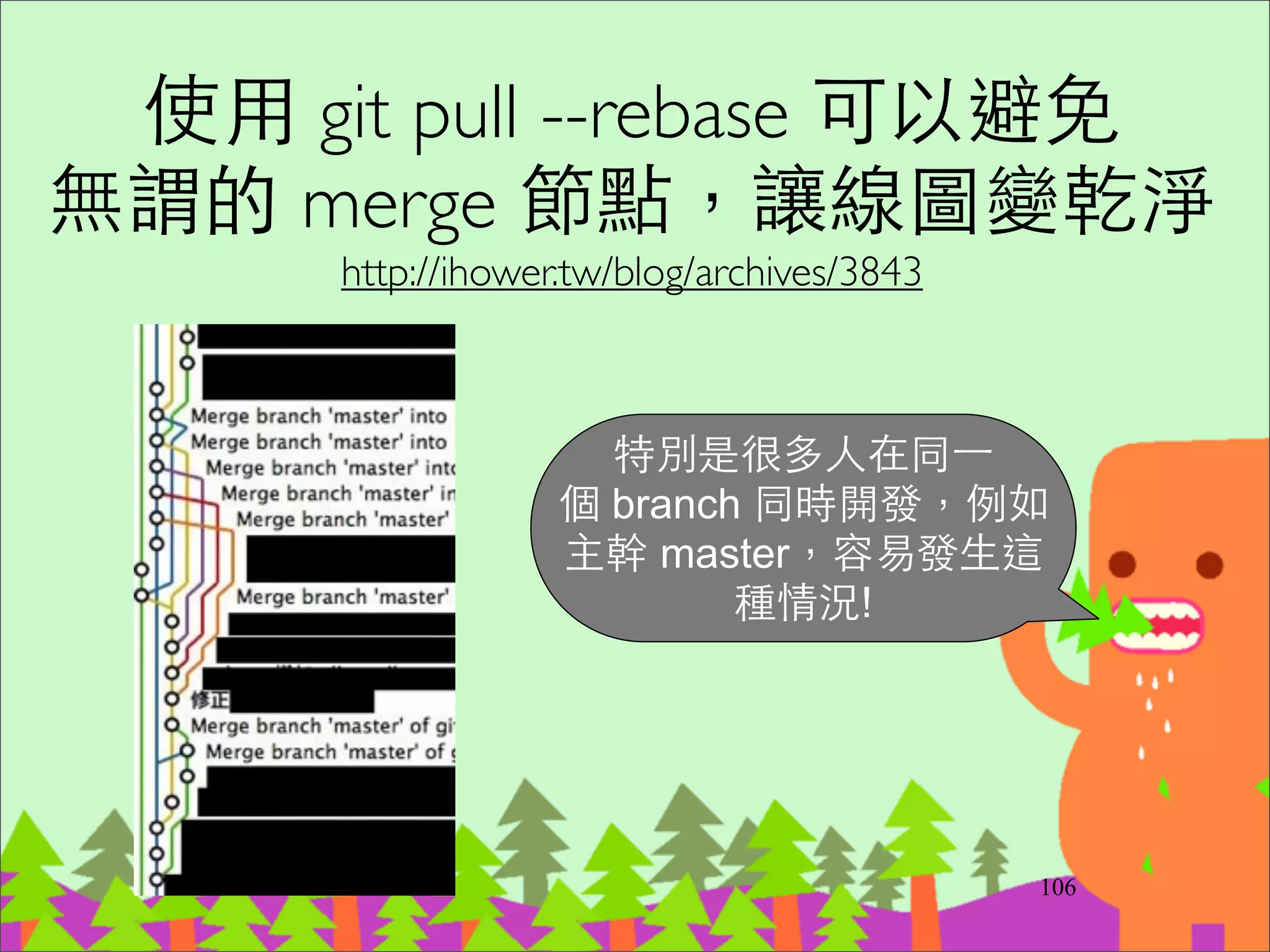 Branch for Release
‧功能開發完成，準備釋出時建⽴立這個
release branch。⽽而同時間還會在主幹繼續開
發新功能。	

‧在 release branch 上只 commit bugﬁxes (這個
bugﬁxes同時commit進主幹)	

‧不要在 release branch 上⼜又開 branch，避免
階梯狀的 branch 結構，會很難知道哪些
code 在哪些 branch 有。
130
 