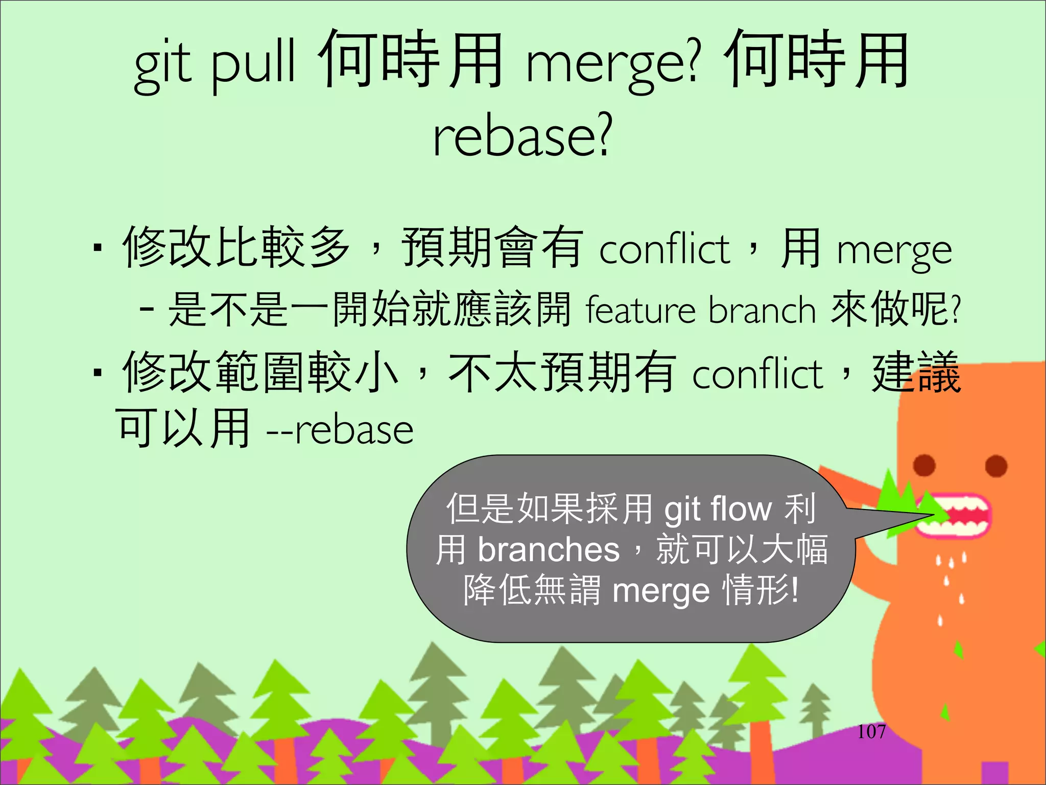 Branch by Feature
‧根據 Feature 或 User Story 來建⽴立 Branch 開
發，直到 Branch 驗收完成才合併回主幹	

‧可讓主幹總是 releasable	

‧缺點是與主幹的分歧造成合併問題和不利於 CI 	

–主幹如果有更新，Feature Branch 必須每⽇日合併回
來	

–Feature Branch 週期越短越好，幾天到不超過⼀一個
開發週期 (Iteration)	

–不要同時開太多 Feature Branch (避免半成品)	

–需要⼀一個Tech Lead 來負責主幹的合併
132
 