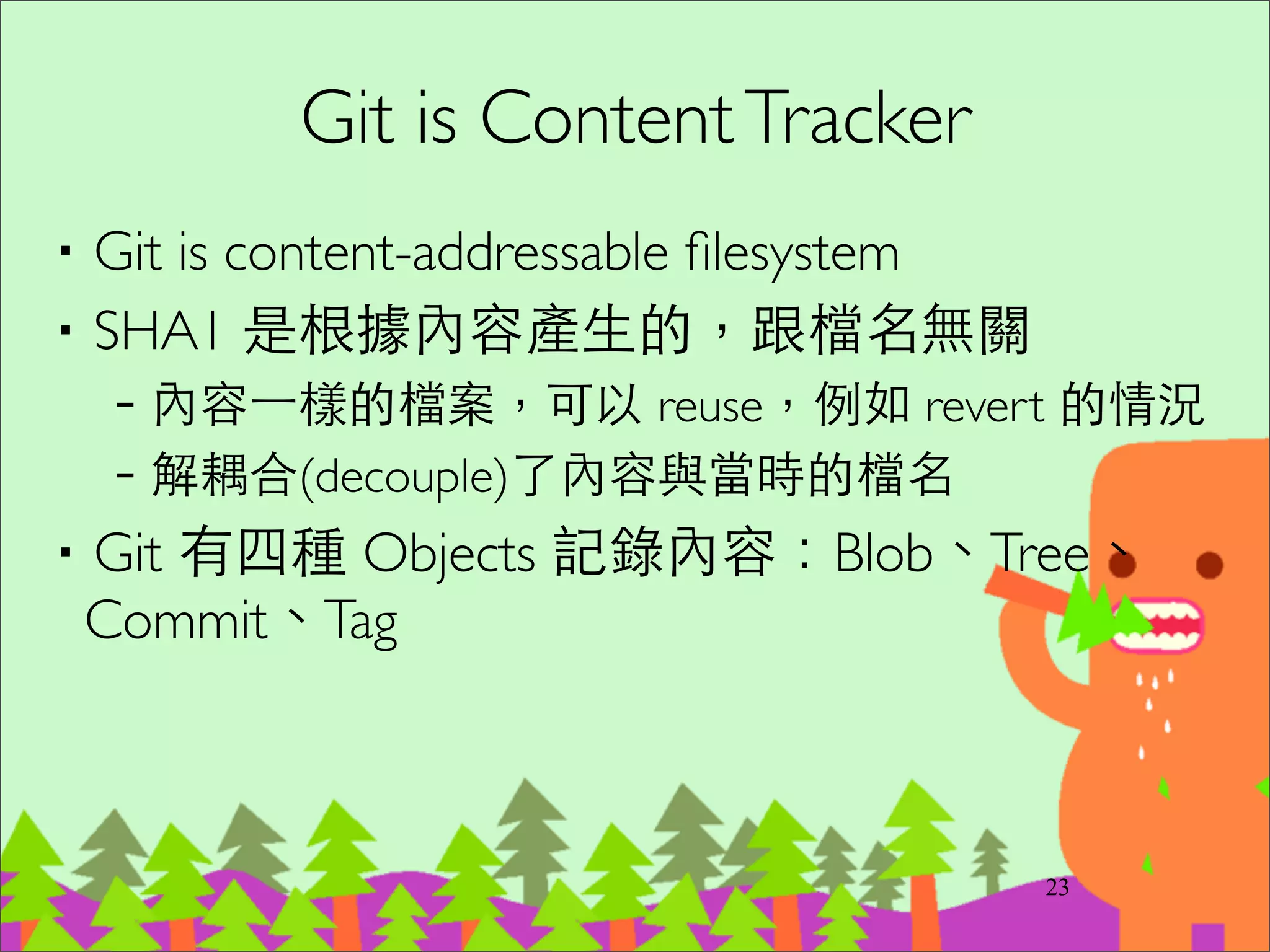 Integrity
‧SHA1 是內容的 checksum 	

‧Integrity: 如果檔案內容有損毀，就會發現跟
SHA1不同。如果 tree 改檔名，也會被發現。	

‧這在分散式系統⾮非常重要：資料從⼀一個開發者
傳到另⼀一個開發者時，確保資料沒有被修改
38
 