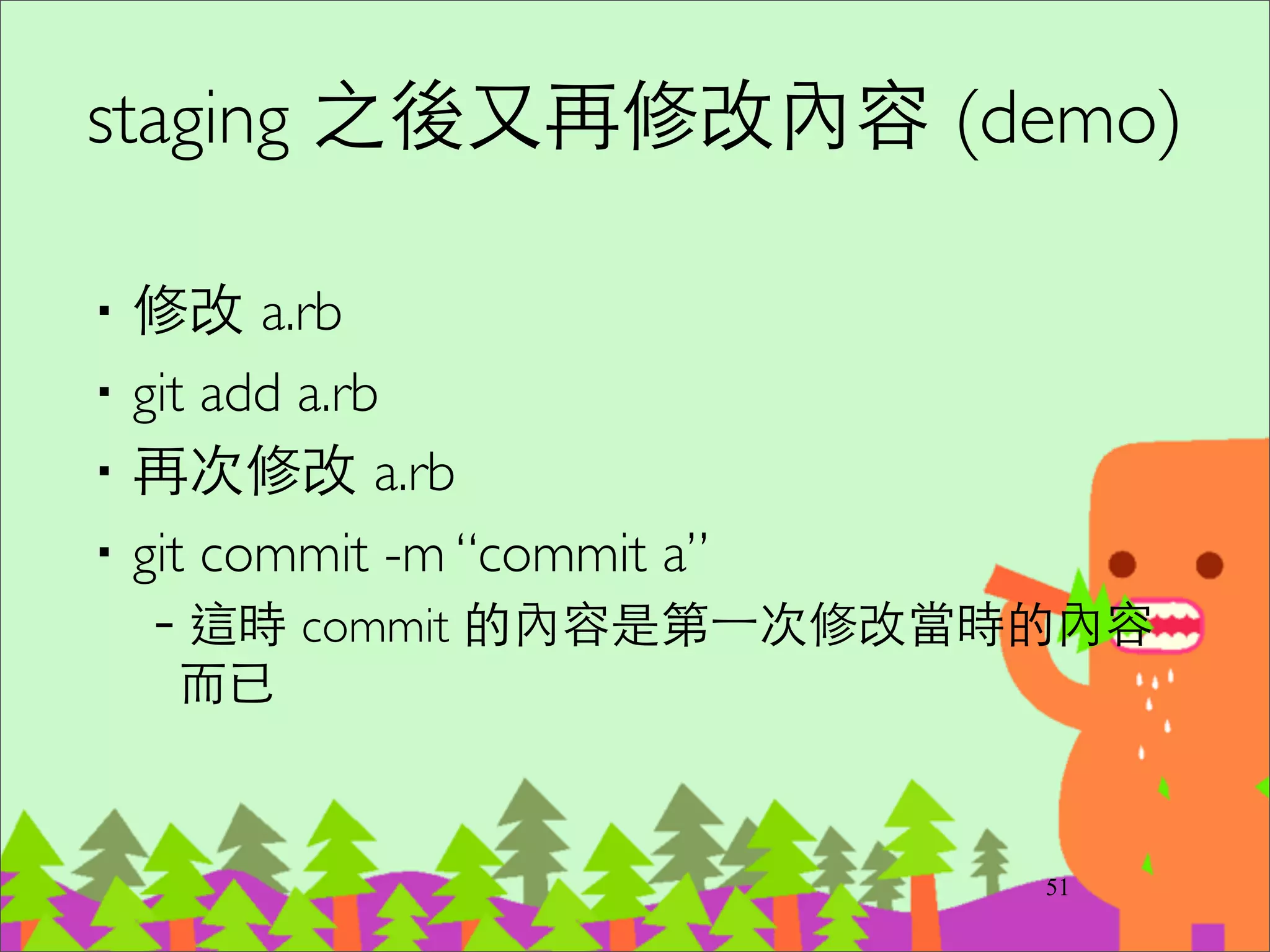 Commit 基本原則
‧適當的粒度/相關性/獨⽴立性	

–以⼀一個⼩小功能、⼩小改進或⼀一個 bug ﬁxed 為單位。	

–對應的 unit test 程式在同⼀一個 commit	

–無相關的修改不在同⼀一個 commit	

–語法錯誤的半成品程式不能 commit	

‧git diff --check 可以檢查多餘的空⽩白	

‧commit 訊息很重要	

–第⼀一⾏行寫摘要	

–有需要寫實作細節的話，放第⼆二⾏行之後
66
http://www.freshconsulting.com/atomic-commits/
 