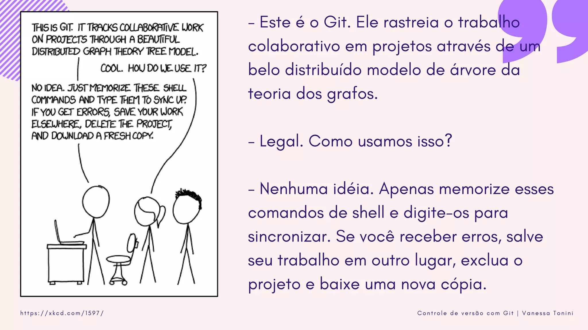 C o n t r o l e d e v e r s ã o c o m G i t | V a n e s s a T o n i n ih t t p s : / / x k c d . c o m / 1 5 9 7 /
- Este é o Git. Ele rastreia o trabalho
colaborativo em projetos através de um
belo distribuído modelo de árvore da
teoria dos grafos.
- Legal. Como usamos isso?
- Nenhuma idéia. Apenas memorize esses
comandos de shell e digite-os para
sincronizar. Se você receber erros, salve
seu trabalho em outro lugar, exclua o
projeto e baixe uma nova cópia.
 