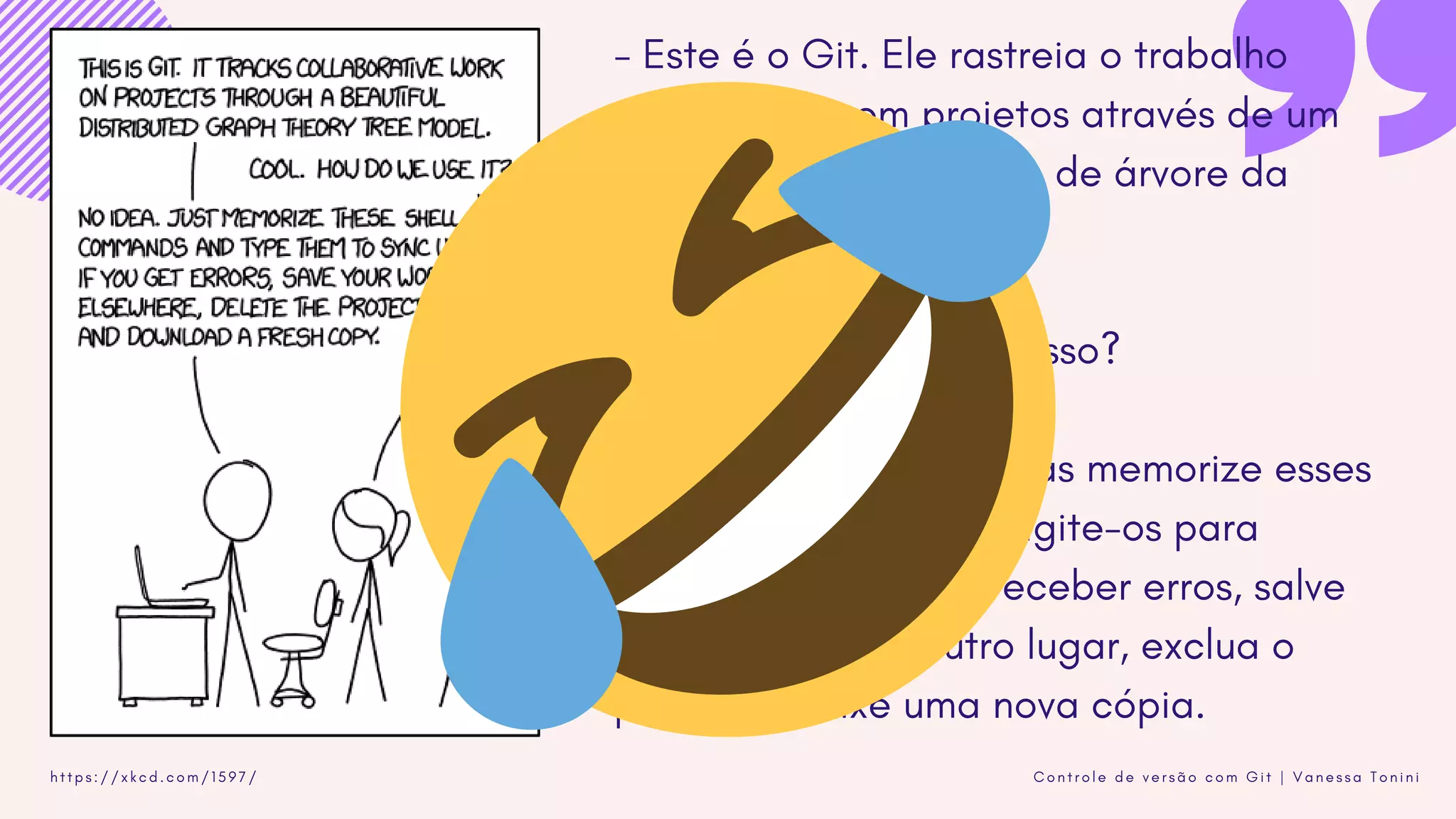 C o n t r o l e d e v e r s ã o c o m G i t | V a n e s s a T o n i n ih t t p s : / / x k c d . c o m / 1 5 9 7 /
- Este é o Git. Ele rastreia o trabalho
colaborativo em projetos através de um
belo distribuído modelo de árvore da
teoria dos grafos.
- Legal. Como usamos isso?
- Nenhuma idéia. Apenas memorize esses
comandos de shell e digite-os para
sincronizar. Se você receber erros, salve
seu trabalho em outro lugar, exclua o
projeto e baixe uma nova cópia.
 