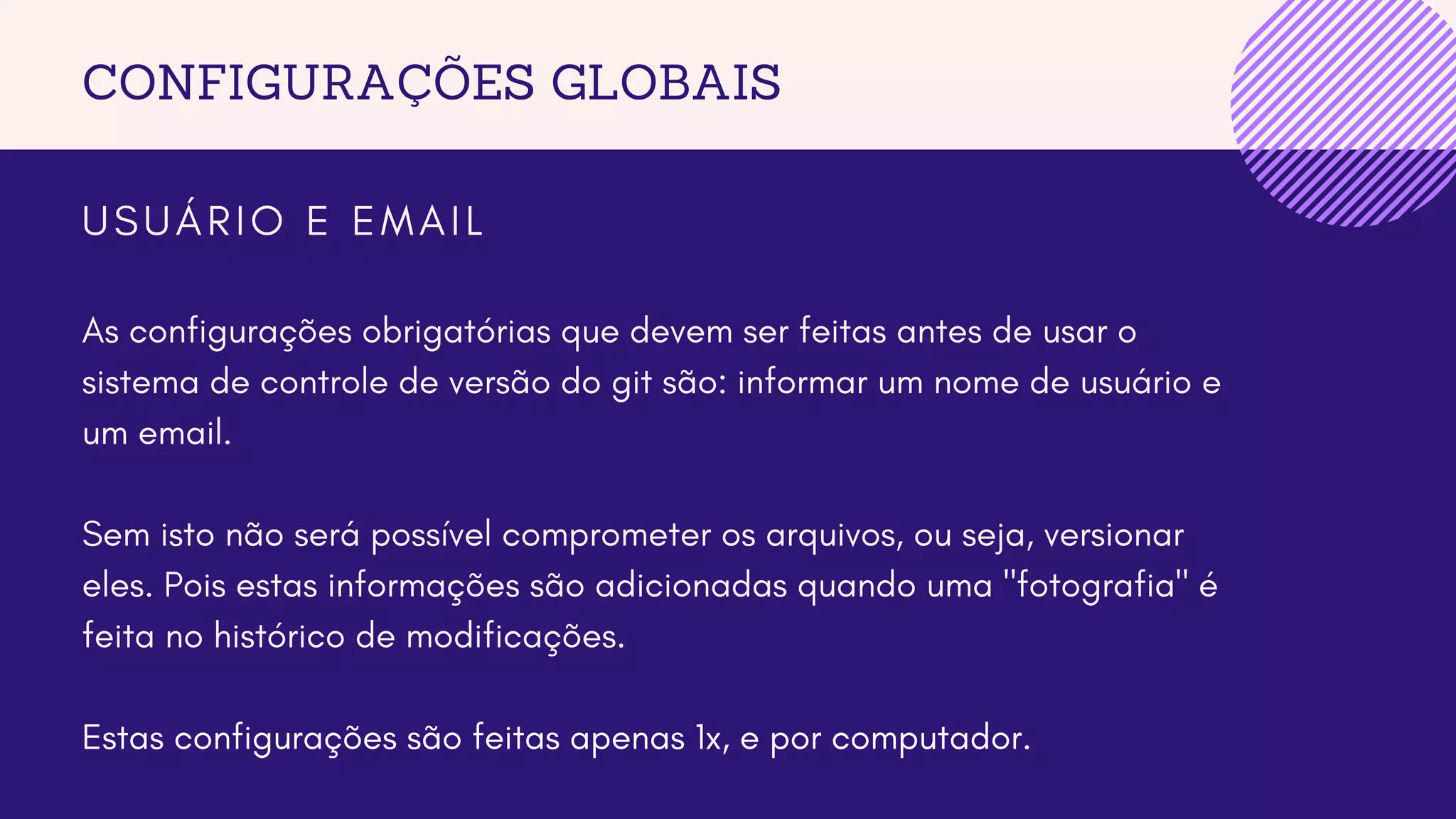 CONFIGURAÇÕES GLOBAIS
U S U Á R I O E E M A I L
As configurações obrigatórias que devem ser feitas antes de usar o
sistema de controle de versão do git são: informar um nome de usuário e
um email.
Sem isto não será possível comprometer os arquivos, ou seja, versionar
eles. Pois estas informações são adicionadas quando uma "fotografia" é
feita no histórico de modificações.
Estas configurações são feitas apenas 1x, e por computador.
 