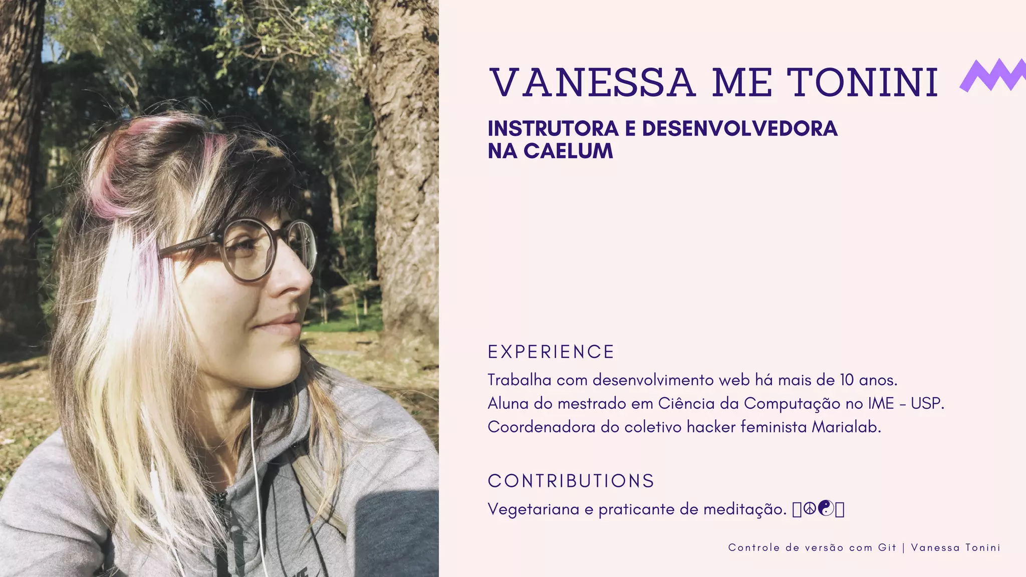 C o n t r o l e d e v e r s ã o c o m G i t | V a n e s s a T o n i n i
VANESSA ME TONINI
INSTRUTORA E DESENVOLVEDORA
NA CAELUM 
E X P E R I E N C E
C O N T R I B U T I O N S
Trabalha com desenvolvimento web há mais de 10 anos.
Aluna do mestrado em Ciência da Computação no IME - USP.
Coordenadora do coletivo hacker feminista Marialab.
Vegetariana e praticante de meditação. ☮☯
 