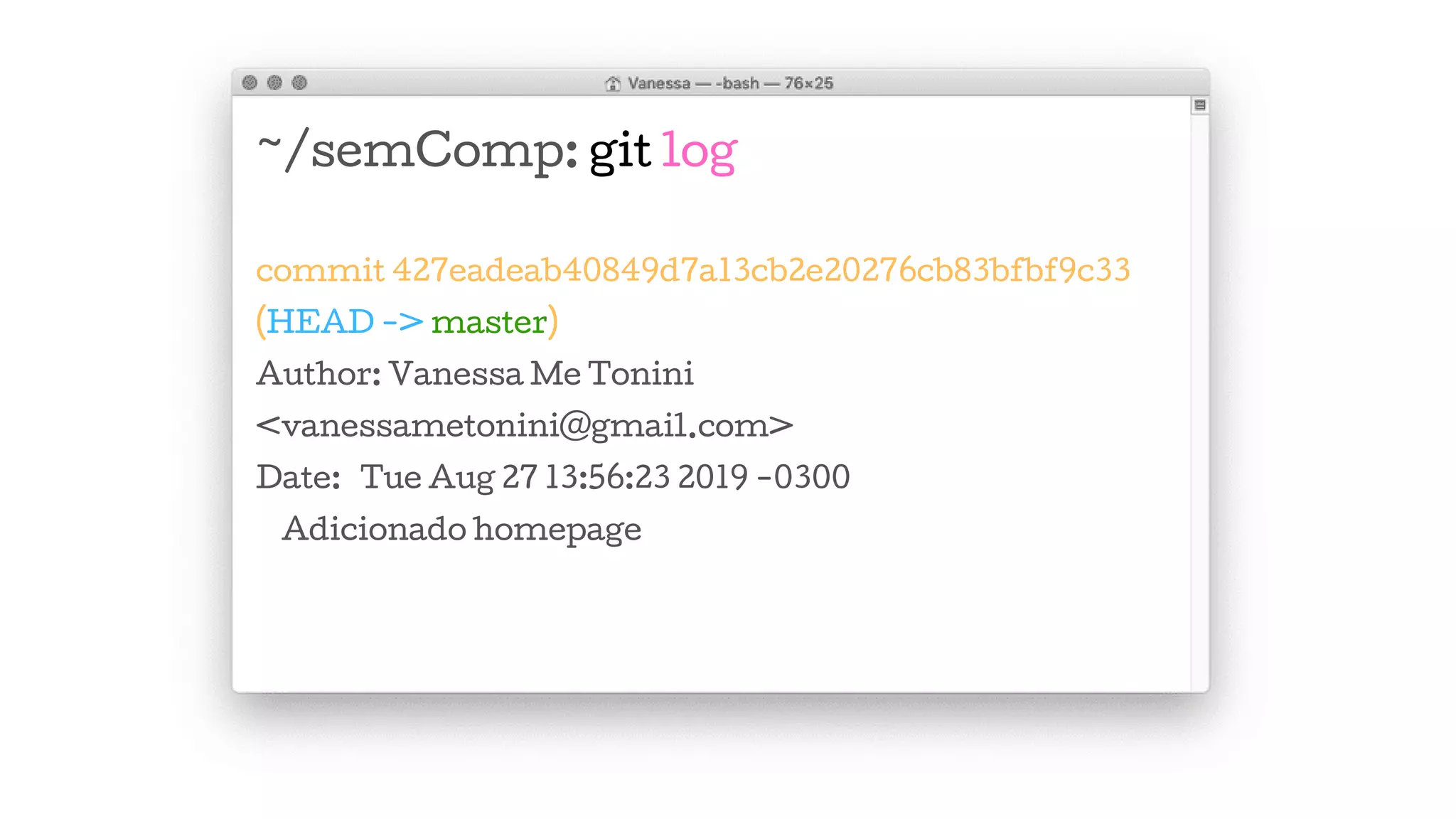 ~/semComp: git log
commit 427eadeab40849d7a13cb2e20276cb83bfbf9c33
(HEAD -> master)
Author: Vanessa Me Tonini
<vanessametonini@gmail.com>
Date: Tue Aug 27 13:56:23 2019 -0300
Adicionado homepage
 