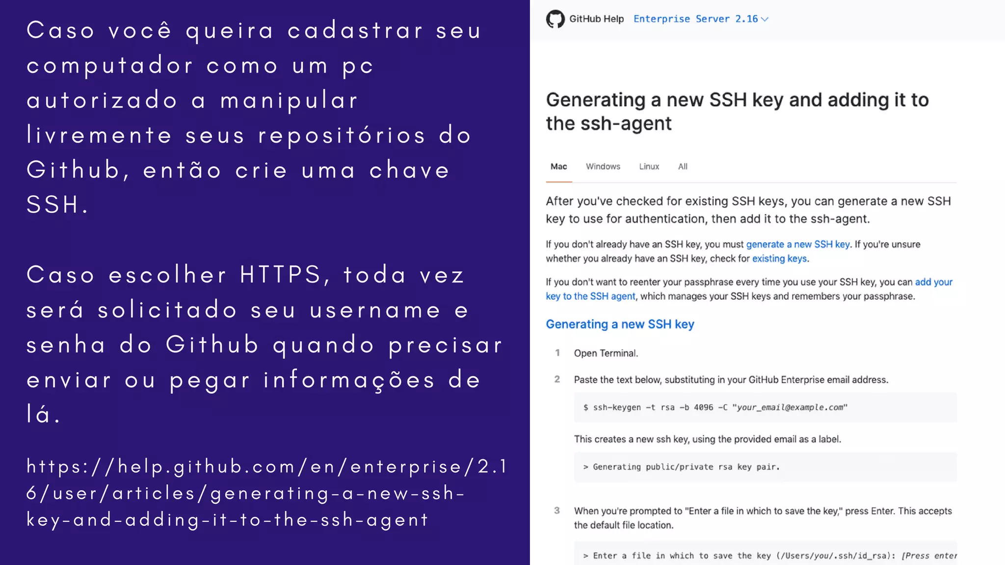 h t t p s : / / h e l p . g i t h u b . c o m / e n / e n t e r p r i s e / 2 . 1
6 / u s e r / a r t i c l e s / g e n e r a t i n g - a - n e w - s s h -
k e y - a n d - a d d i n g - i t - t o - t h e - s s h - a g e n t
C a s o v o c ê q u e i r a c a d a s t r a r s e u
c o m p u t a d o r c o m o u m p c
a u t o r i z a d o a m a n i p u l a r
l i v r e m e n t e s e u s r e p o s i t ó r i o s d o
G i t h u b , e n t ã o c r i e u m a c h a v e
S S H .
C a s o e s c o l h e r H T T P S , t o d a v e z
s e r á s o l i c i t a d o s e u u s e r n a m e e
s e n h a d o G i t h u b q u a n d o p r e c i s a r
e n v i a r o u p e g a r i n f o r m a ç õ e s d e
l á .
 