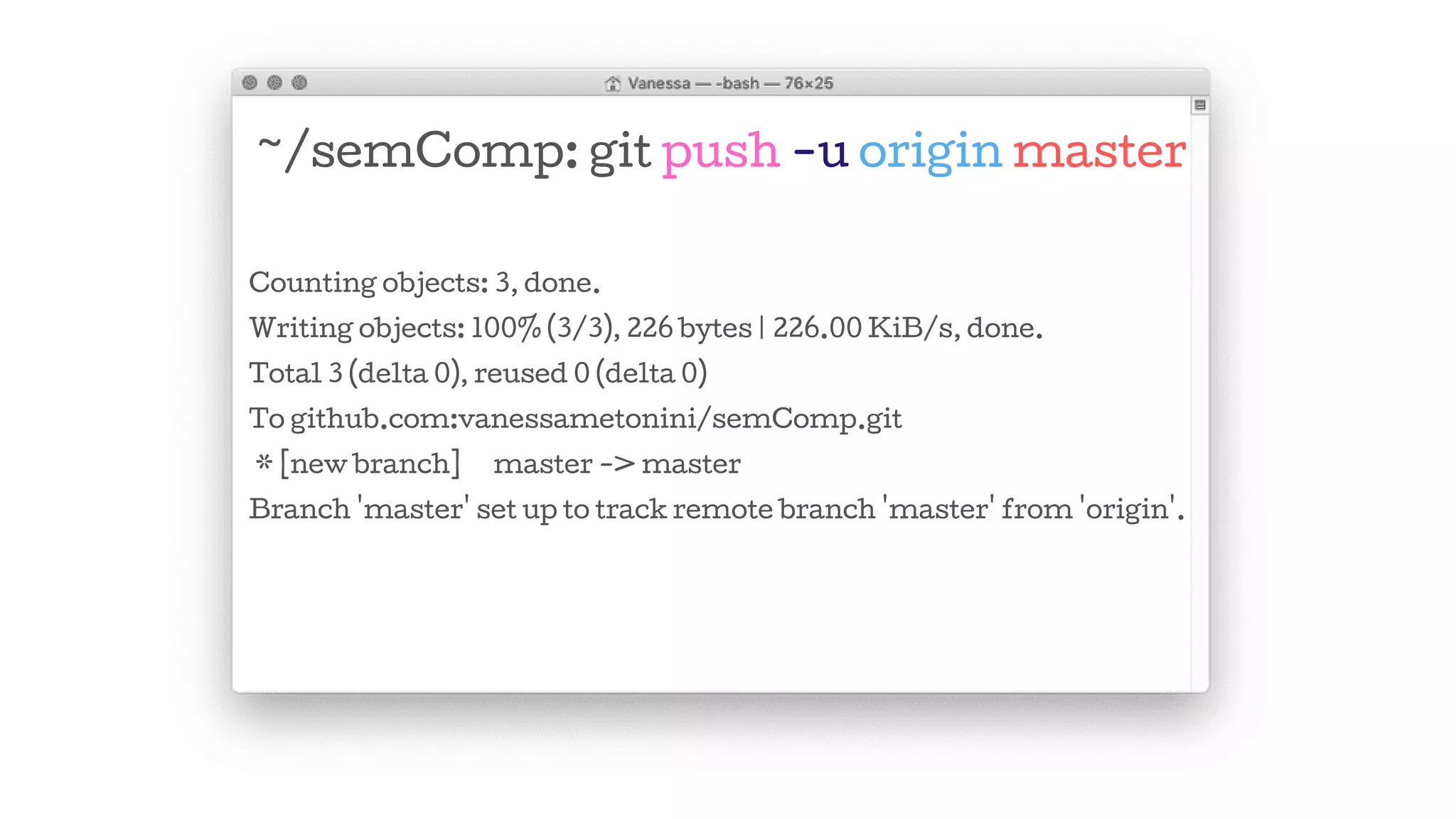 ~/semComp: git push -u origin master
Counting objects: 3, done.
Writing objects: 100% (3/3), 226 bytes | 226.00 KiB/s, done.
Total 3 (delta 0), reused 0 (delta 0)
To github.com:vanessametonini/semComp.git
* [new branch] master -> master
Branch 'master' set up to track remote branch 'master' from 'origin'.
 