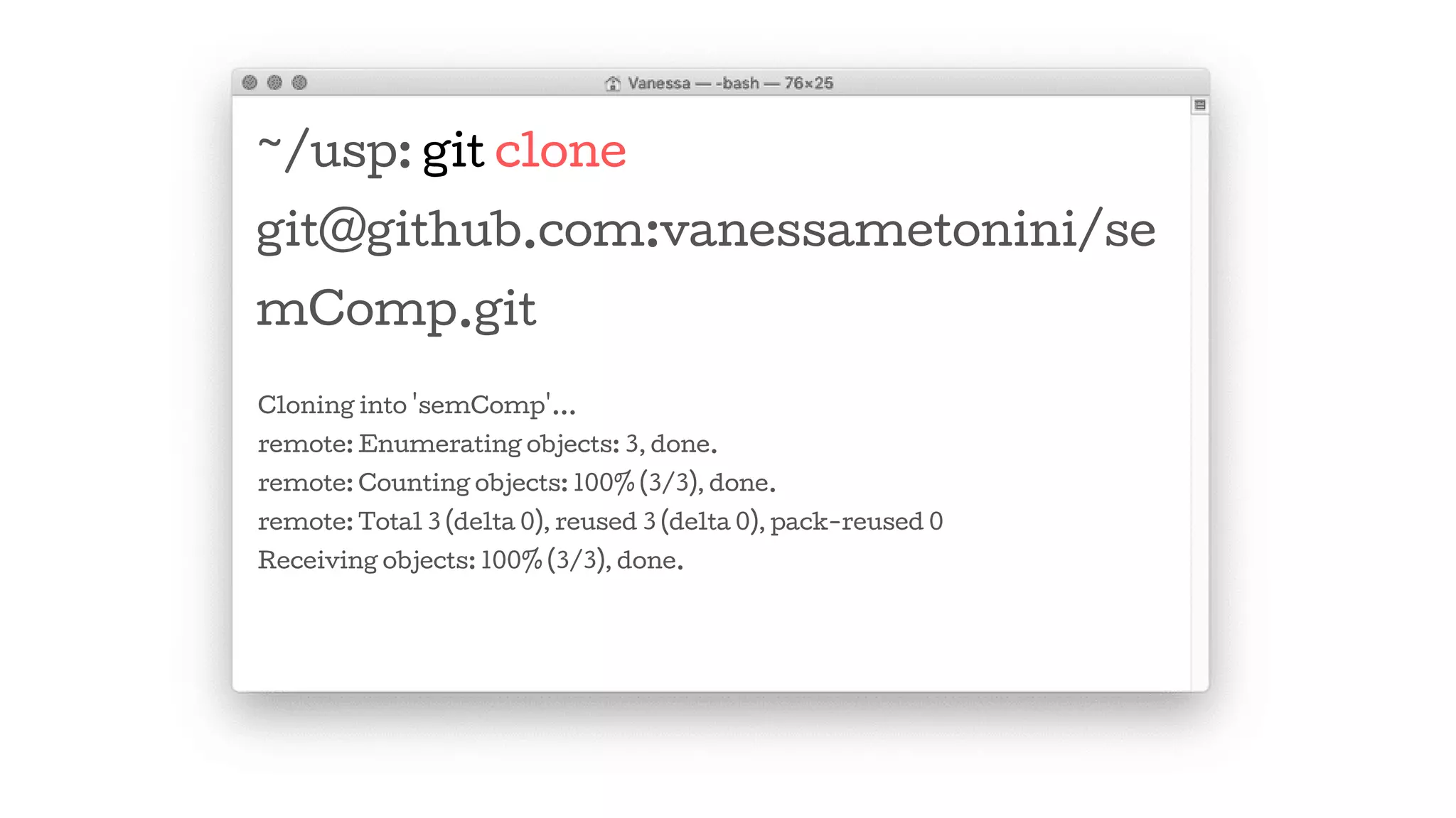 ~/usp: git clone
git@github.com:vanessametonini/se
mComp.git
Cloning into 'semComp'...
remote: Enumerating objects: 3, done.
remote: Counting objects: 100% (3/3), done.
remote: Total 3 (delta 0), reused 3 (delta 0), pack-reused 0
Receiving objects: 100% (3/3), done.
 