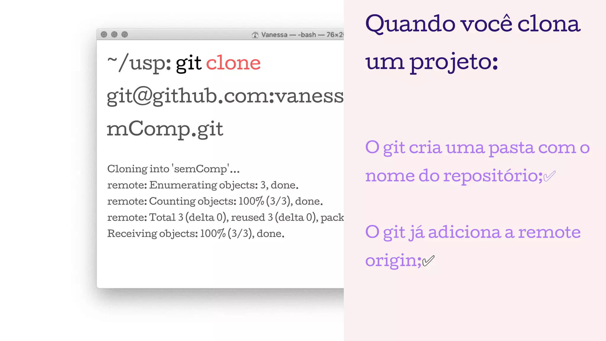 ~/usp: git clone
git@github.com:vanessametonini/se
mComp.git
Cloning into 'semComp'...
remote: Enumerating objects: 3, done.
remote: Counting objects: 100% (3/3), done.
remote: Total 3 (delta 0), reused 3 (delta 0), pack-reused 0
Receiving objects: 100% (3/3), done.
Quando você clona
um projeto:
O git cria uma pasta com o
nome do repositório;✅
O git já adiciona a remote
origin;✅
 