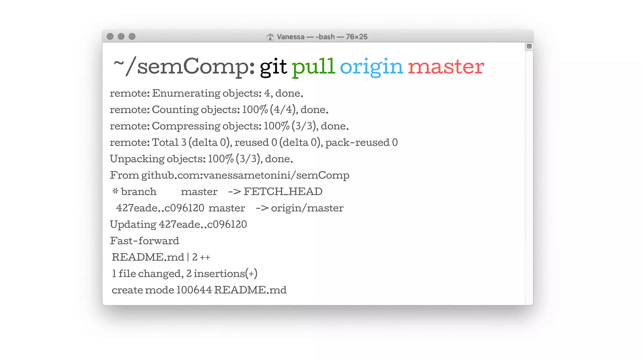~/semComp: git pull origin master
remote: Enumerating objects: 4, done.
remote: Counting objects: 100% (4/4), done.
remote: Compressing objects: 100% (3/3), done.
remote: Total 3 (delta 0), reused 0 (delta 0), pack-reused 0
Unpacking objects: 100% (3/3), done.
From github.com:vanessametonini/semComp
* branch master -> FETCH_HEAD
427eade..c096120 master -> origin/master
Updating 427eade..c096120
Fast-forward
README.md | 2 ++
1 file changed, 2 insertions(+)
create mode 100644 README.md
 