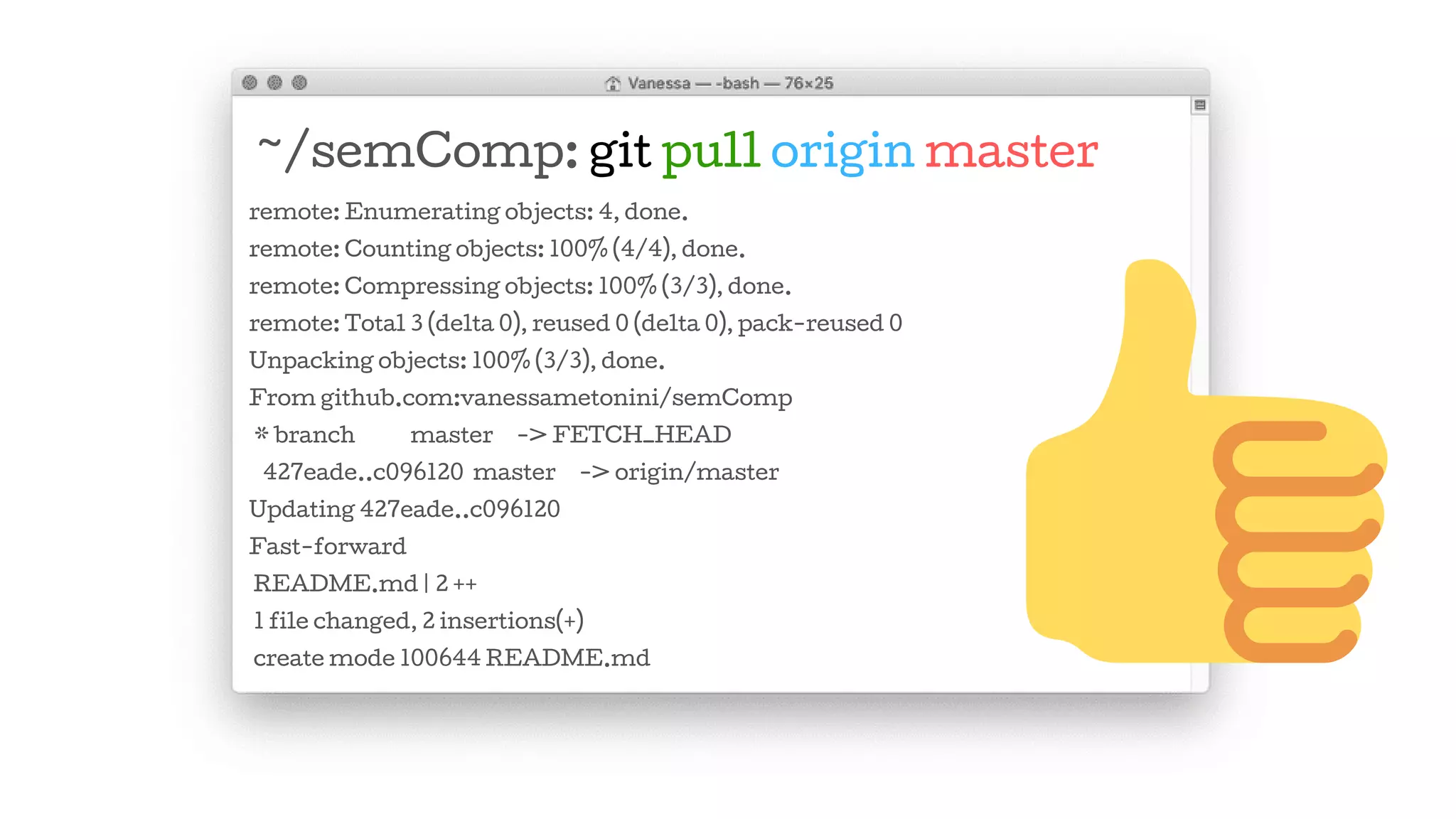 ~/semComp: git pull origin master
remote: Enumerating objects: 4, done.
remote: Counting objects: 100% (4/4), done.
remote: Compressing objects: 100% (3/3), done.
remote: Total 3 (delta 0), reused 0 (delta 0), pack-reused 0
Unpacking objects: 100% (3/3), done.
From github.com:vanessametonini/semComp
* branch master -> FETCH_HEAD
427eade..c096120 master -> origin/master
Updating 427eade..c096120
Fast-forward
README.md | 2 ++
1 file changed, 2 insertions(+)
create mode 100644 README.md
 