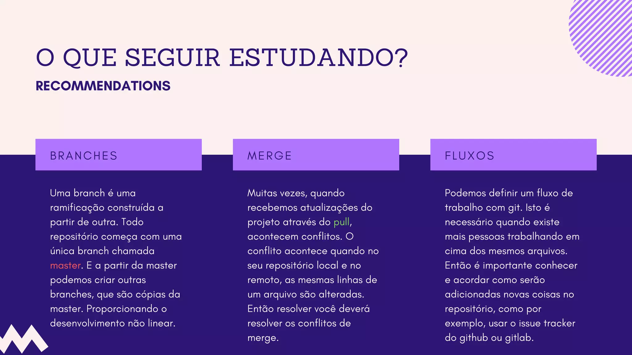 O QUE SEGUIR ESTUDANDO?
RECOMMENDATIONS
Uma branch é uma
ramificação construída a
partir de outra. Todo
repositório começa com uma
única branch chamada
master. E a partir da master
podemos criar outras
branches, que são cópias da
master. Proporcionando o
desenvolvimento não linear.
B R A N C H E S
Podemos definir um fluxo de
trabalho com git. Isto é
necessário quando existe
mais pessoas trabalhando em
cima dos mesmos arquivos.
Então é importante conhecer
e acordar como serão
adicionadas novas coisas no
repositório, como por
exemplo, usar o issue tracker
do github ou gitlab.
F L U X O S
Muitas vezes, quando
recebemos atualizações do
projeto através do pull,
acontecem conflitos. O
conflito acontece quando no
seu repositório local e no
remoto, as mesmas linhas de
um arquivo são alteradas.
Então resolver você deverá
resolver os conflitos de
merge.
M E R G E
 