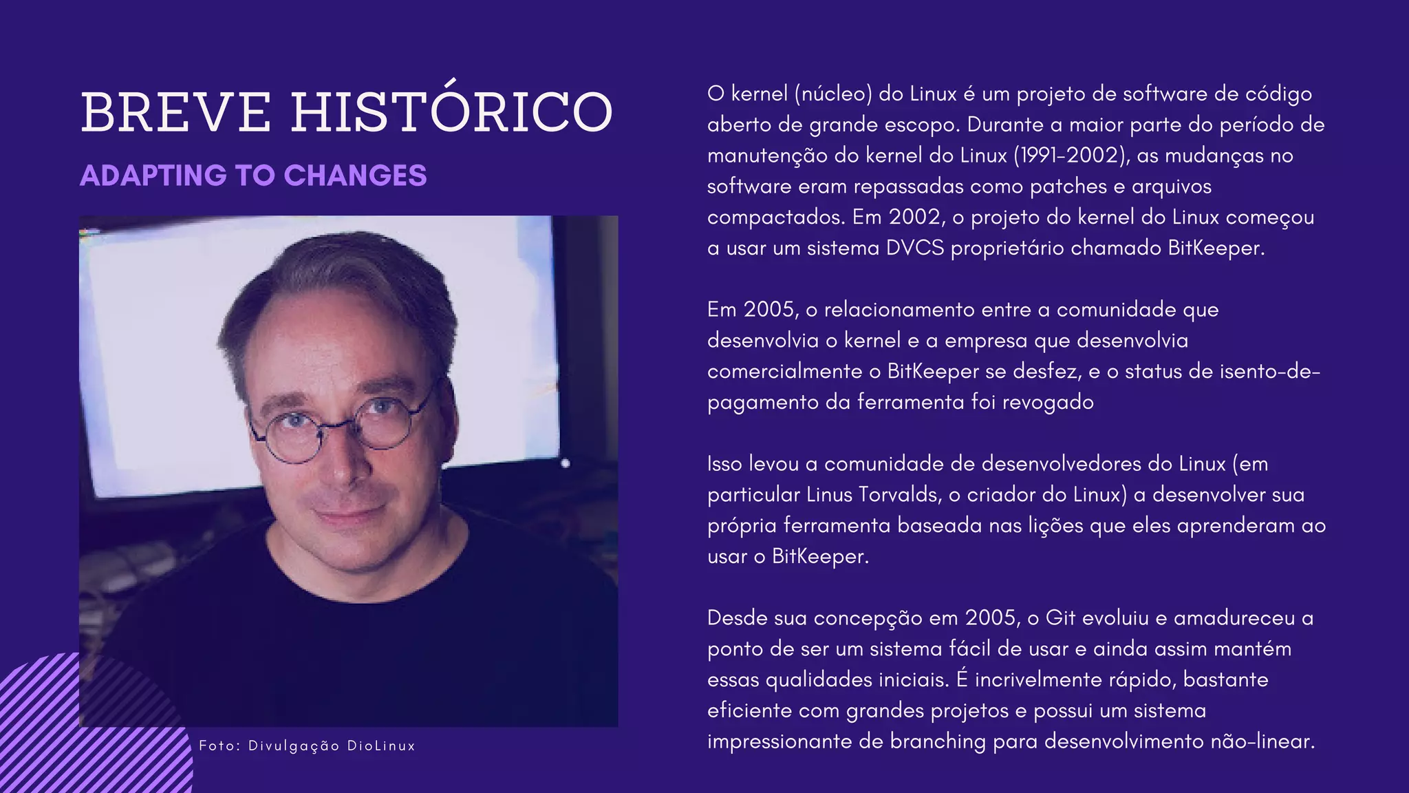 F o t o : D i v u l g a ç ã o D i o L i n u x
BREVE HISTÓRICO
ADAPTING TO CHANGES
O kernel (núcleo) do Linux é um projeto de software de código
aberto de grande escopo. Durante a maior parte do período de
manutenção do kernel do Linux (1991-2002), as mudanças no
software eram repassadas como patches e arquivos
compactados. Em 2002, o projeto do kernel do Linux começou
a usar um sistema DVCS proprietário chamado BitKeeper.
Em 2005, o relacionamento entre a comunidade que
desenvolvia o kernel e a empresa que desenvolvia
comercialmente o BitKeeper se desfez, e o status de isento-de-
pagamento da ferramenta foi revogado
Isso levou a comunidade de desenvolvedores do Linux (em
particular Linus Torvalds, o criador do Linux) a desenvolver sua
própria ferramenta baseada nas lições que eles aprenderam ao
usar o BitKeeper.
Desde sua concepção em 2005, o Git evoluiu e amadureceu a
ponto de ser um sistema fácil de usar e ainda assim mantém
essas qualidades iniciais. É incrivelmente rápido, bastante
eficiente com grandes projetos e possui um sistema
impressionante de branching para desenvolvimento não-linear.
 