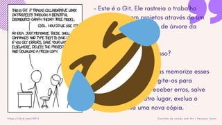 C o n t r o l e d e v e r s ã o c o m G i t | V a n e s s a T o n i n ih t t p s : / / x k c d . c o m / 1 5 9 7 /
- Este é o Git. Ele rastreia o trabalho
colaborativo em projetos através de um
belo distribuído modelo de árvore da
teoria dos grafos.
- Legal. Como usamos isso?
- Nenhuma idéia. Apenas memorize esses
comandos de shell e digite-os para
sincronizar. Se você receber erros, salve
seu trabalho em outro lugar, exclua o
projeto e baixe uma nova cópia.
 