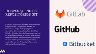 HOSPEDAGENS DE
REPOSITÓRIOS GIT
A maneira mais comum de deixar seus repositórios
compartilháveis é hospedando eles em um
servidor. Os serviços de hospedagem de
repositórios Git mais populares hoje são Gitlab,
Github e Bitbucket. Além da hospedagem, que nos
dá um endereço público na internet, estes serviços
oferecem também outras ferramentas como como
um issue tracker (gerenciador de problemas),
quadros kanban etc. Ainda alguns fazem uma
rede social (Github e Gitlab).
 