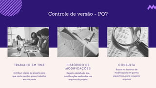 Controle de versão - PQ?
T R A B A L H O E M T I M E
Distribuir cópias do projeto para
que cada membro possa trabalhar
em sua parte
H I S T Ó R I C O D E
M O D I F I C A Ç Õ E S
Registro detalhado das
modificações realizadas nos
arquivos do projeto
C O N S U L T A
Buscar no histórico de
modificações em pontos
específicos, para recuperar
arquivos
 