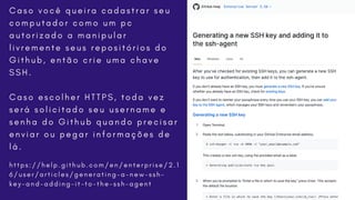 h t t p s : / / h e l p . g i t h u b . c o m / e n / e n t e r p r i s e / 2 . 1
6 / u s e r / a r t i c l e s / g e n e r a t i n g - a - n e w - s s h -
k e y - a n d - a d d i n g - i t - t o - t h e - s s h - a g e n t
C a s o v o c ê q u e i r a c a d a s t r a r s e u
c o m p u t a d o r c o m o u m p c
a u t o r i z a d o a m a n i p u l a r
l i v r e m e n t e s e u s r e p o s i t ó r i o s d o
G i t h u b , e n t ã o c r i e u m a c h a v e
S S H .
C a s o e s c o l h e r H T T P S , t o d a v e z
s e r á s o l i c i t a d o s e u u s e r n a m e e
s e n h a d o G i t h u b q u a n d o p r e c i s a r
e n v i a r o u p e g a r i n f o r m a ç õ e s d e
l á .
 