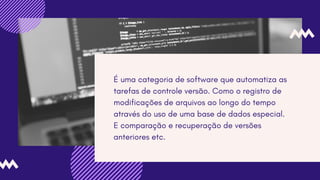 É uma categoria de software que automatiza as
tarefas de controle versão. Como o registro de
modificações de arquivos ao longo do tempo
através do uso de uma base de dados especial.
E comparação e recuperação de versões
anteriores etc.
 