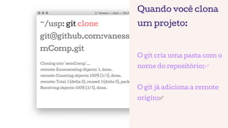 ~/usp: git clone
git@github.com:vanessametonini/se
mComp.git
Cloning into 'semComp'...
remote: Enumerating objects: 3, done.
remote: Counting objects: 100% (3/3), done.
remote: Total 3 (delta 0), reused 3 (delta 0), pack-reused 0
Receiving objects: 100% (3/3), done.
Quando você clona
um projeto:
O git cria uma pasta com o
nome do repositório;✅
O git já adiciona a remote
origin;✅
 