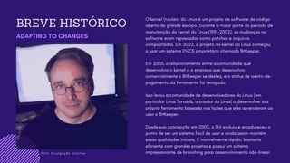 F o t o : D i v u l g a ç ã o D i o L i n u x
BREVE HISTÓRICO
ADAPTING TO CHANGES
O kernel (núcleo) do Linux é um projeto de software de código
aberto de grande escopo. Durante a maior parte do período de
manutenção do kernel do Linux (1991-2002), as mudanças no
software eram repassadas como patches e arquivos
compactados. Em 2002, o projeto do kernel do Linux começou
a usar um sistema DVCS proprietário chamado BitKeeper.
Em 2005, o relacionamento entre a comunidade que
desenvolvia o kernel e a empresa que desenvolvia
comercialmente o BitKeeper se desfez, e o status de isento-de-
pagamento da ferramenta foi revogado
Isso levou a comunidade de desenvolvedores do Linux (em
particular Linus Torvalds, o criador do Linux) a desenvolver sua
própria ferramenta baseada nas lições que eles aprenderam ao
usar o BitKeeper.
Desde sua concepção em 2005, o Git evoluiu e amadureceu a
ponto de ser um sistema fácil de usar e ainda assim mantém
essas qualidades iniciais. É incrivelmente rápido, bastante
eficiente com grandes projetos e possui um sistema
impressionante de branching para desenvolvimento não-linear.
 